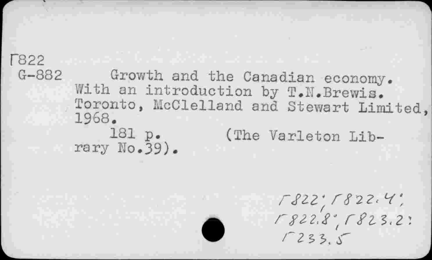 ﻿Г822
G-882 Growth and the Canadian economy. With an introduction by T.M.Brewis. Toronto, McClelland and Stewart Li mi t^d 1968.
Р»	(The Varleton Lib-
rary ho.39).
/"/22^ Г 8 22-4', r#2-2.8‘( C$2.
-Г